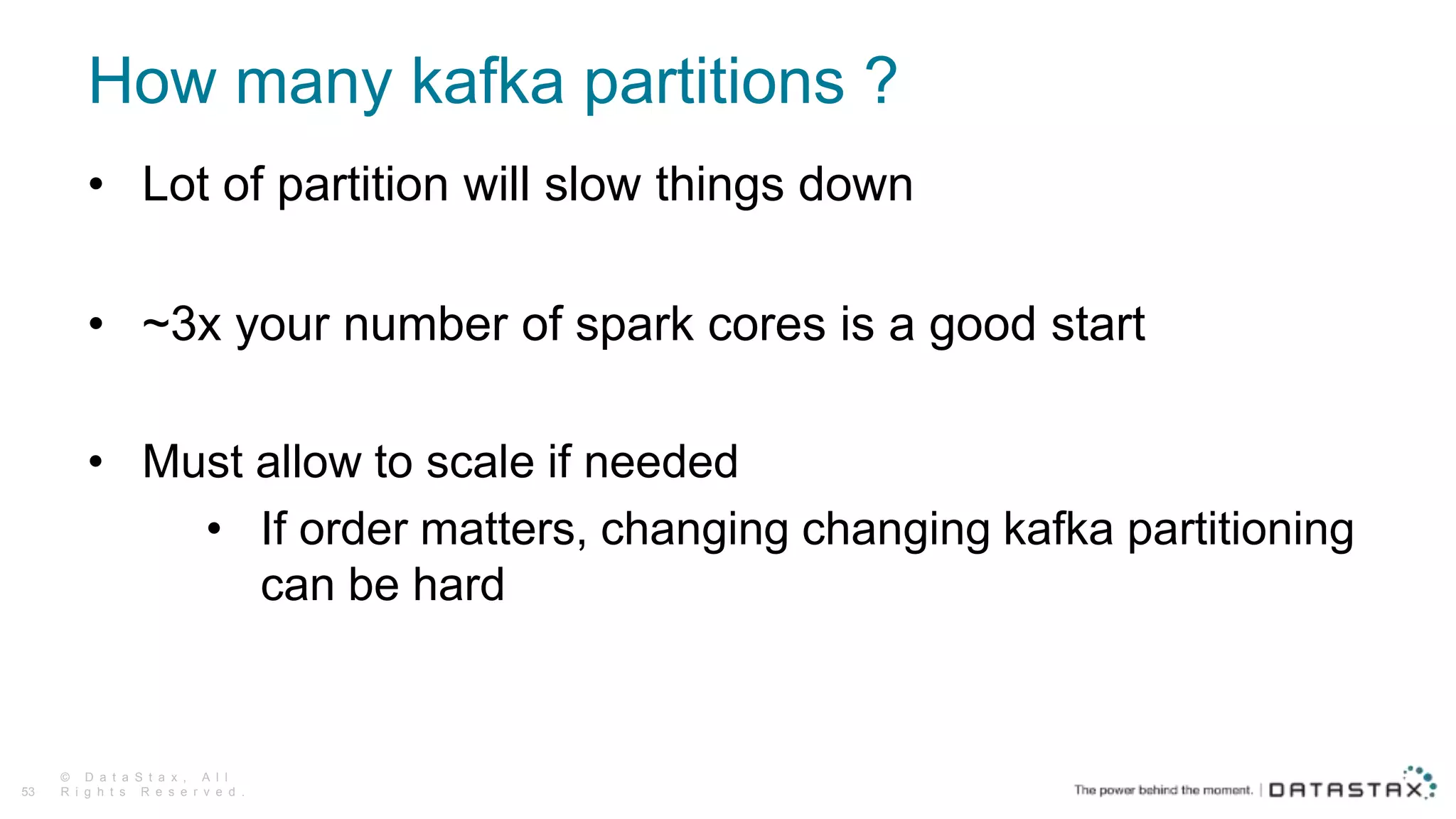 How many kafka partitions ?
© D a t a S t a x , A l l
R i g h t s R e s e r v e d .53
• Lot of partition will slow things down
• ~3x your number of spark cores is a good start
• Must allow to scale if needed
• If order matters, changing changing kafka partitioning
can be hard
 