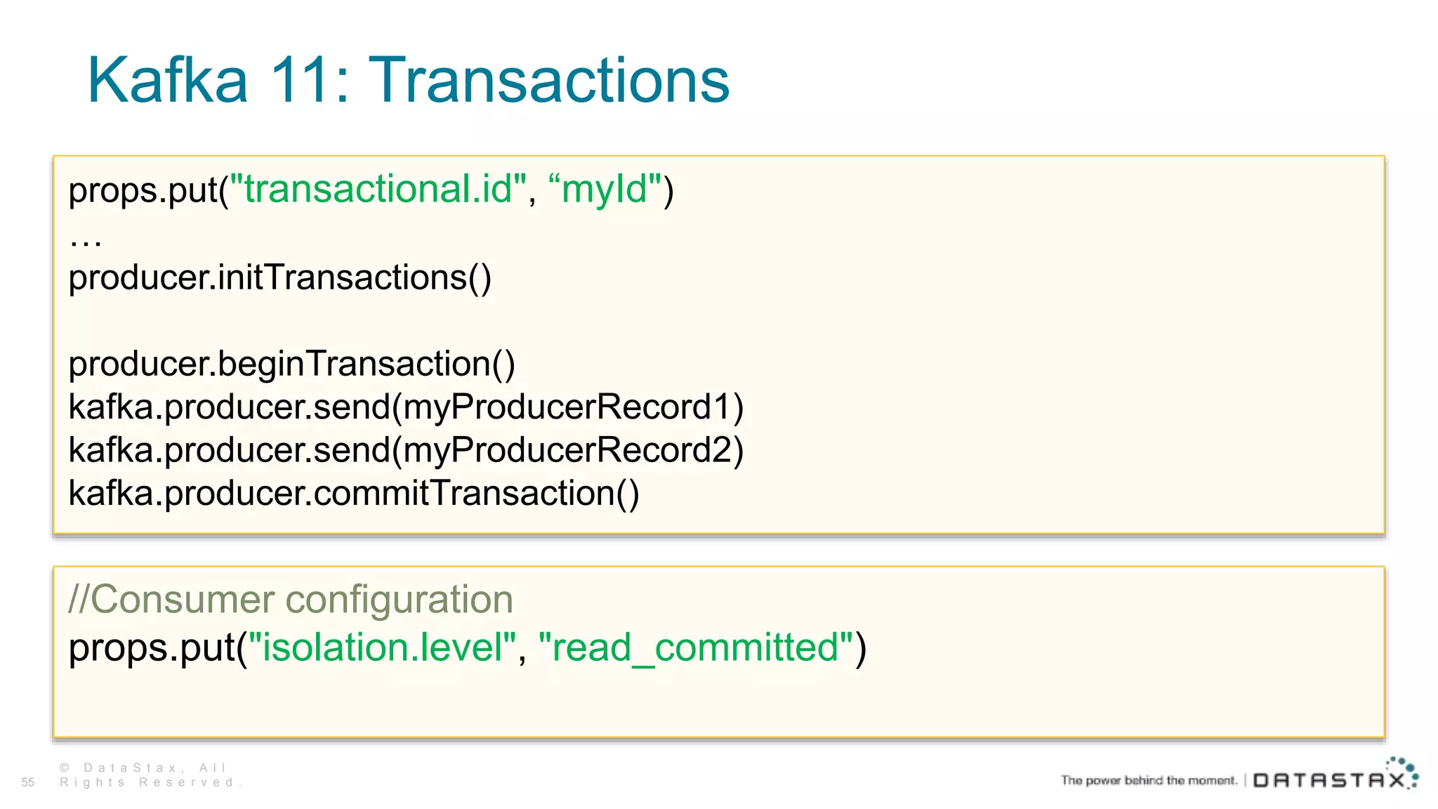 Kafka 11: Transactions
© D a t a S t a x , A l l
R i g h t s R e s e r v e d .55
props.put("transactional.id", “myId")
…
producer.initTransactions()
producer.beginTransaction()
kafka.producer.send(myProducerRecord1)
kafka.producer.send(myProducerRecord2)
kafka.producer.commitTransaction()
//Consumer configuration
props.put("isolation.level", "read_committed")
 