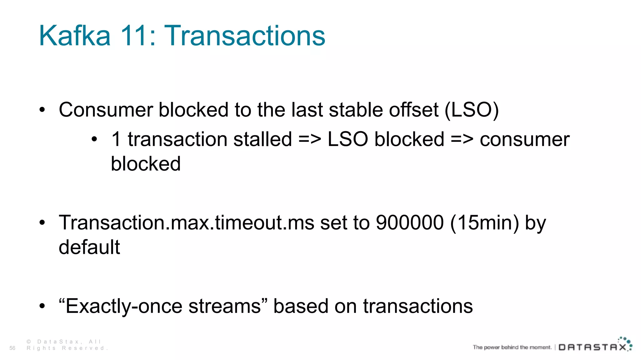 Kafka 11: Transactions
© D a t a S t a x , A l l
R i g h t s R e s e r v e d .56
• Consumer blocked to the last stable offset (LSO)
• 1 transaction stalled => LSO blocked => consumer
blocked
• Transaction.max.timeout.ms set to 900000 (15min) by
default
• “Exactly-once streams” based on transactions
 