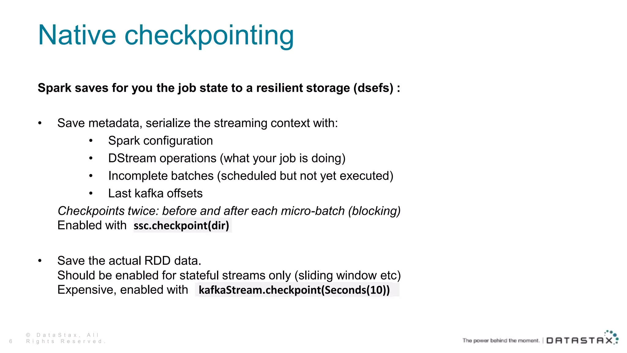 Native checkpointing
Spark saves for you the job state to a resilient storage (dsefs) :
• Save metadata, serialize the streaming context with:
• Spark configuration
• DStream operations (what your job is doing)
• Incomplete batches (scheduled but not yet executed)
• Last kafka offsets
Checkpoints twice: before and after each micro-batch (blocking)
Enabled with ssc.checkpoint(dir)
• Save the actual RDD data.
Should be enabled for stateful streams only (sliding window etc)
Expensive, enabled with kafkaStream.checkpoint(Seconds(10))
© D a t a S t a x , A l l
R i g h t s R e s e r v e d .6
 