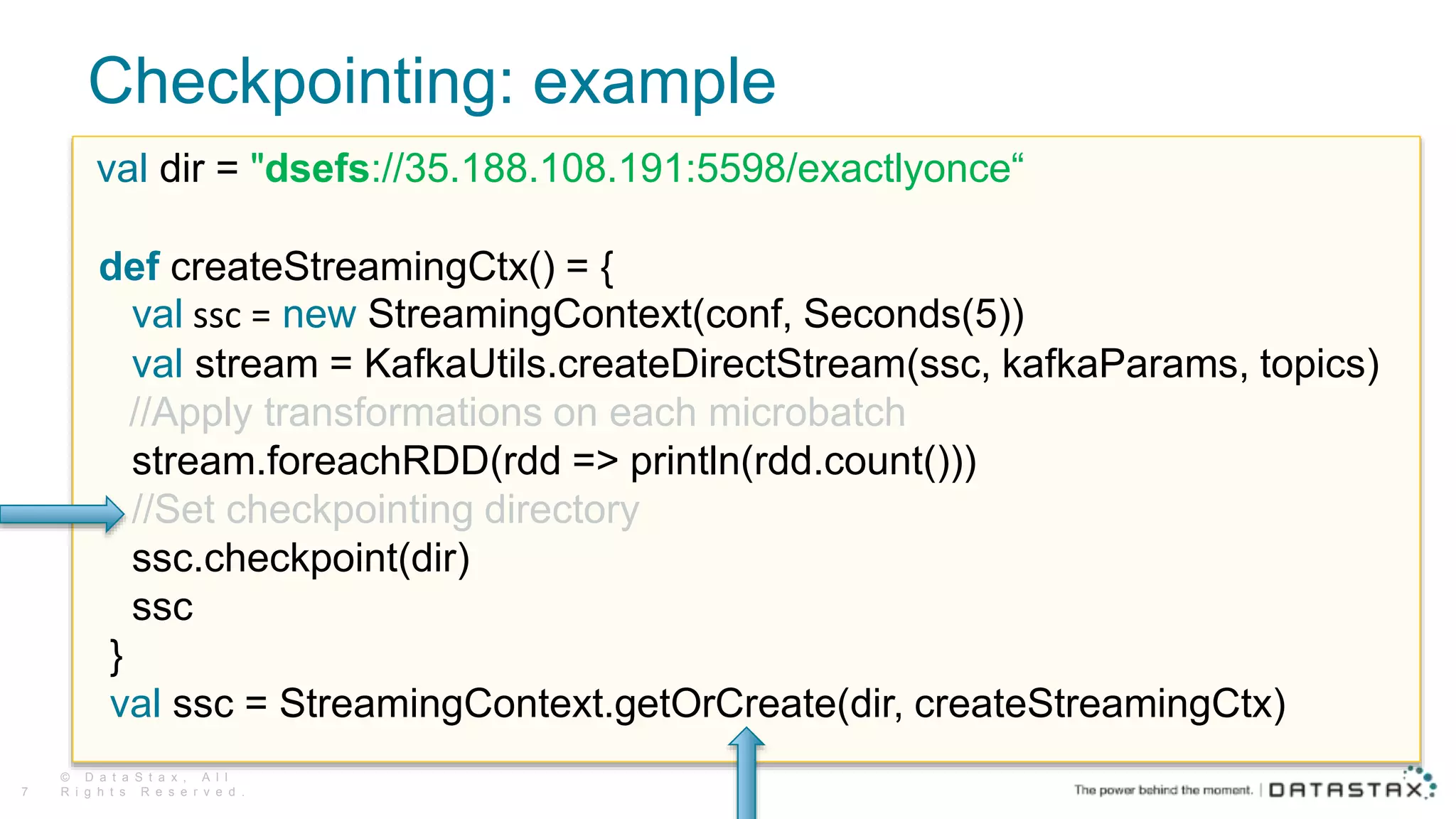 Checkpointing: example
© D a t a S t a x , A l l
R i g h t s R e s e r v e d .7
val dir = "dsefs://35.188.108.191:5598/exactlyonce“
def createStreamingCtx() = {
val ssc = new StreamingContext(conf, Seconds(5))
val stream = KafkaUtils.createDirectStream(ssc, kafkaParams, topics)
//Apply transformations on each microbatch
stream.foreachRDD(rdd => println(rdd.count()))
//Set checkpointing directory
ssc.checkpoint(dir)
ssc
}
val ssc = StreamingContext.getOrCreate(dir, createStreamingCtx)
 