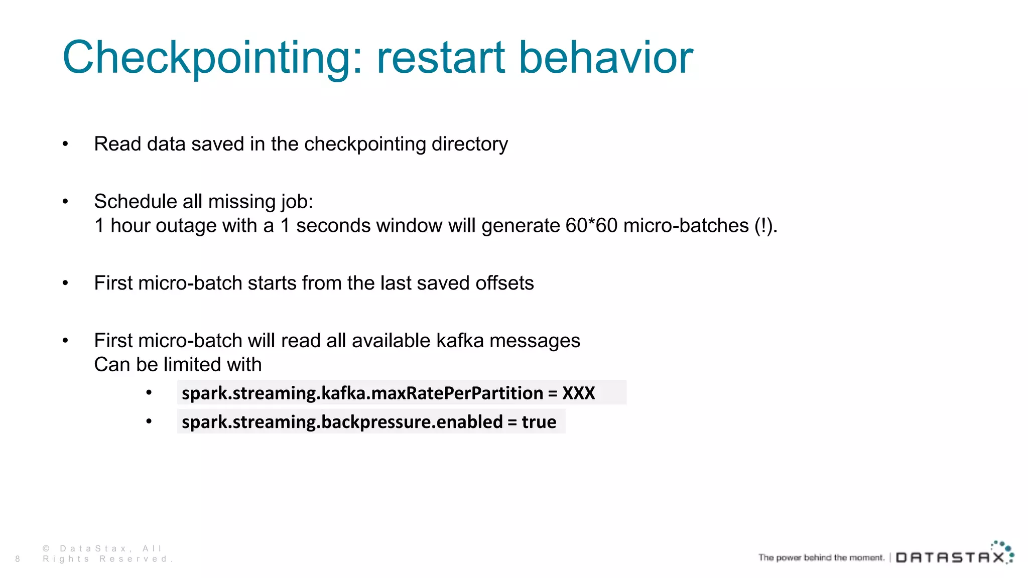 Checkpointing: restart behavior
• Read data saved in the checkpointing directory
• Schedule all missing job:
1 hour outage with a 1 seconds window will generate 60*60 micro-batches (!).
• First micro-batch starts from the last saved offsets
• First micro-batch will read all available kafka messages
Can be limited with
• spark.streaming.kafka.maxRatePerPartition = XXX
• spark.streaming.backpressure.enabled = true
© D a t a S t a x , A l l
R i g h t s R e s e r v e d .8
 
