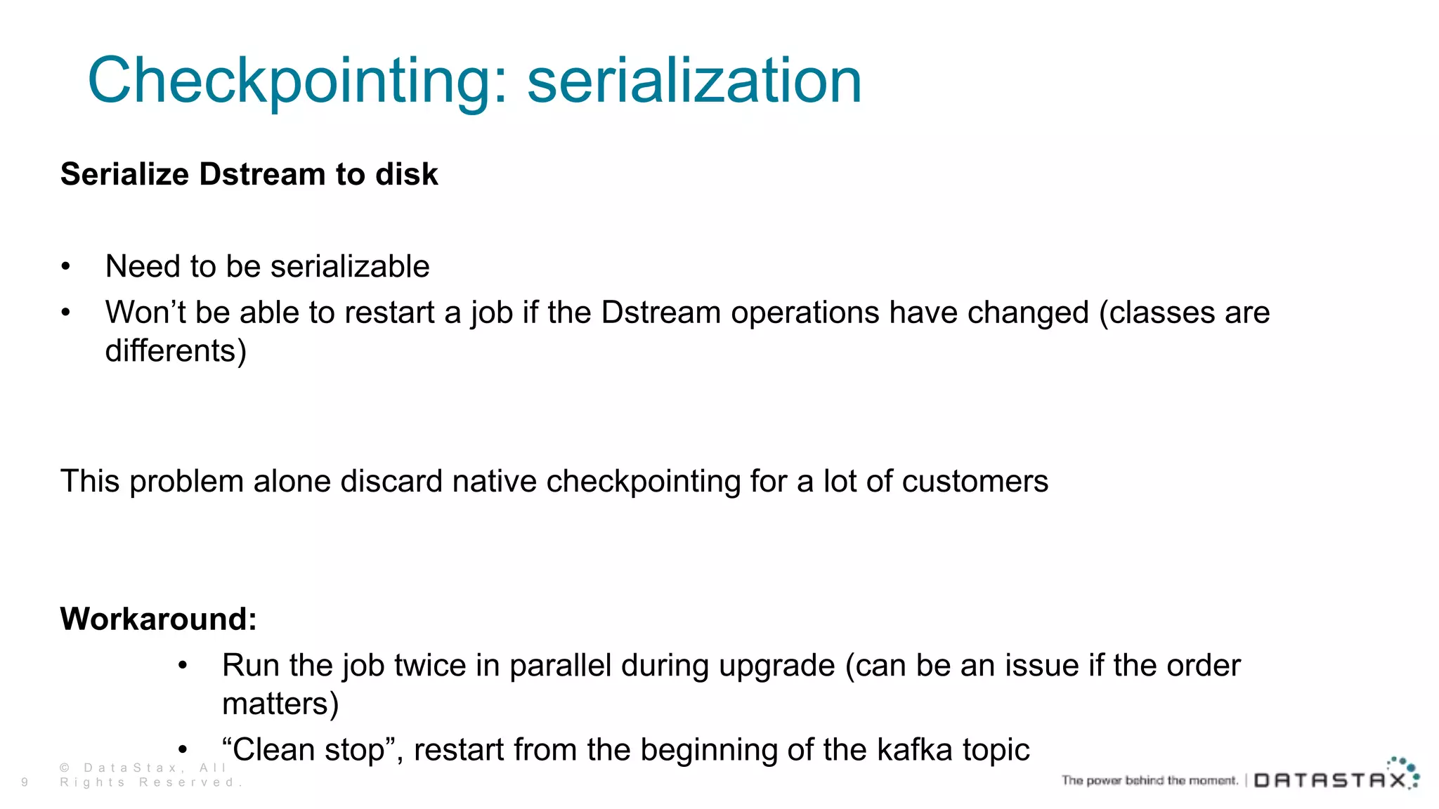 Checkpointing: serialization
Serialize Dstream to disk
• Need to be serializable
• Won’t be able to restart a job if the Dstream operations have changed (classes are
differents)
This problem alone discard native checkpointing for a lot of customers
Workaround:
• Run the job twice in parallel during upgrade (can be an issue if the order
matters)
• “Clean stop”, restart from the beginning of the kafka topic© D a t a S t a x , A l l
R i g h t s R e s e r v e d .9
 