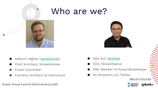 Pulsar Virtual Summit North America 2021
Who are we?
● Sijie Guo (@sijieg)
● CEO, StreamNative
● PMC Member of Pulsar/BookKeeper
● Ex-Streamlio, Ex-Twitter
● Addison Higham (@addisonjh)
● Chief Architect, StreamNative
● Pulsar Committer
● Formerly Architect at Instructure
 