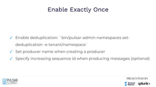 Enable Exactly Once
✓ Enable deduplication: `bin/pulsar-admin namespaces set-
deduplication -e tenant/namespace`
✓ Set producer name when creating a producer
✓ Specify increasing sequence id when producing messages (optional)
 