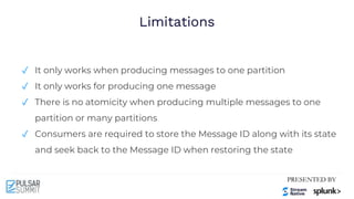 Limitations
✓ It only works when producing messages to one partition
✓ It only works for producing one message
✓ There is no atomicity when producing multiple messages to one
partition or many partitions
✓ Consumers are required to store the Message ID along with its state
and seek back to the Message ID when restoring the state
 