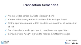 Transaction Semantics
✓ Atomic writes across multiple topic partitions
✓ Atomic acknowledgments across multiple topic partitions
✓ All the operations made within one transaction either all succeed or
all fail
✓ Conditional acknowledgement to handle network partition
✓ Consumers are *ONLY* allowed to read committed messages
 