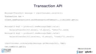 Transaction API
Message<Transfer> message = inputConsumer.receive();
Transaction txn =
client.newTransaction().withTransactionTimeout(...).build().get();
MessageId msg1 = producer1.newMessage(txn).value(
BalanceTransfer(tf.sender, tf.amount, “debit”)).send;
MessageId msg2 = producer2.newMessage(txn).value(
BalanceTransfer(tf.receiver, tf.amount, “credit”)).send();
inputConsumer.acknowledge(message.getMessageId(), txn);
txn.commit().get();
 