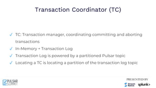 Transaction Coordinator (TC)
✓ TC: Transaction manager, coordinating committing and aborting
transactions
✓ In-Memory + Transaction Log
✓ Transaction Log is powered by a partitioned Pulsar topic
✓ Locating a TC is locating a partition of the transaction log topic
 