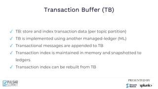 Transaction Buffer (TB)
✓ TB: store and index transaction data (per topic partition)
✓ TB is implemented using another managed-ledger (ML)
✓ Transactional messages are appended to TB
✓ Transaction index is maintained in memory and snapshotted to
ledgers
✓ Transaction index can be rebuilt from TB
 