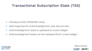 Transactional Subscription State (TSS)
✓ Introduce ACK_PENDING state
✓ Add response for acknowledgment, aka Ack-on-Ack
✓ Acknowledgment state is updated to cursor ledger
✓ Acknowledgment state can be replayed from cursor ledger
 