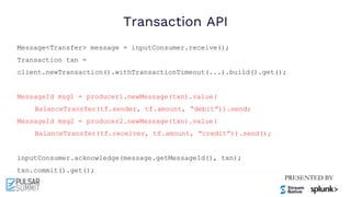 Transaction API
Message<Transfer> message = inputConsumer.receive();
Transaction txn =
client.newTransaction().withTransactionTimeout(...).build().get();
MessageId msg1 = producer1.newMessage(txn).value(
BalanceTransfer(tf.sender, tf.amount, “debit”)).send;
MessageId msg2 = producer2.newMessage(txn).value(
BalanceTransfer(tf.receiver, tf.amount, “credit”)).send();
inputConsumer.acknowledge(message.getMessageId(), txn);
txn.commit().get();
 