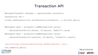 Transaction API
Message<Transfer> message = inputConsumer.receive();
Transaction txn =
client.newTransaction().withTransactionTimeout(...).build().get();
MessageId msg1 = producer1.newMessage(txn).value(
BalanceTransfer(tf.sender, tf.amount, “debit”)).send;
MessageId msg2 = producer2.newMessage(txn).value(
BalanceTransfer(tf.receiver, tf.amount, “credit”)).send();
inputConsumer.acknowledge(message.getMessageId(), txn);
txn.commit().get();
 