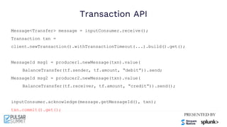 Transaction API
Message<Transfer> message = inputConsumer.receive();
Transaction txn =
client.newTransaction().withTransactionTimeout(...).build().get();
MessageId msg1 = producer1.newMessage(txn).value(
BalanceTransfer(tf.sender, tf.amount, “debit”)).send;
MessageId msg2 = producer2.newMessage(txn).value(
BalanceTransfer(tf.receiver, tf.amount, “credit”)).send();
inputConsumer.acknowledge(message.getMessageId(), txn);
txn.commit().get();
 