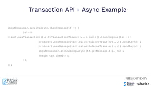 Transaction API - Async Example
inputConsumer.receiveAsync.thenCompose(tf -> {
return
client.newTransaction().withTransactionTimeout(...).build().thenCompose(txn ->{
producer1.newMessage(txn).value(BalanceTransfer(...)).sendAsync();
producer2.newMessage(txn).value(BalacneTransfer(...)).sendAsync();
inputConsumer.acknowledgeAsync(tf.getMessageId(), txn);
return txn.commit();
});
});
 