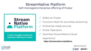 StreamNative Platform
Self-managed enterprise offering of Pulsar
✓ Kafka-on-Pulsar
✓ Function Mesh for serverless streaming
✓ Enterprise-ready security
✓ Pulsar Operators
✓ Seamless StreamNative Cloud
experience
https://streamnative.io/platform
 