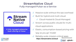 StreamNative Cloud
Fully-managed Pulsar-as-a-Service
✓ Massive scale without the ops overhead
✓ Built for hybrid and multi-cloud
✓ Cloud-Hosted & Cloud-Managed
✓ Stream across public clouds for multi-
cloud applications
✓ Elastic, consumption-based pricing with
‘pay as you go’ model
✓ Reliably scale mission-critical apps
https://streamnative.io/cloud
 