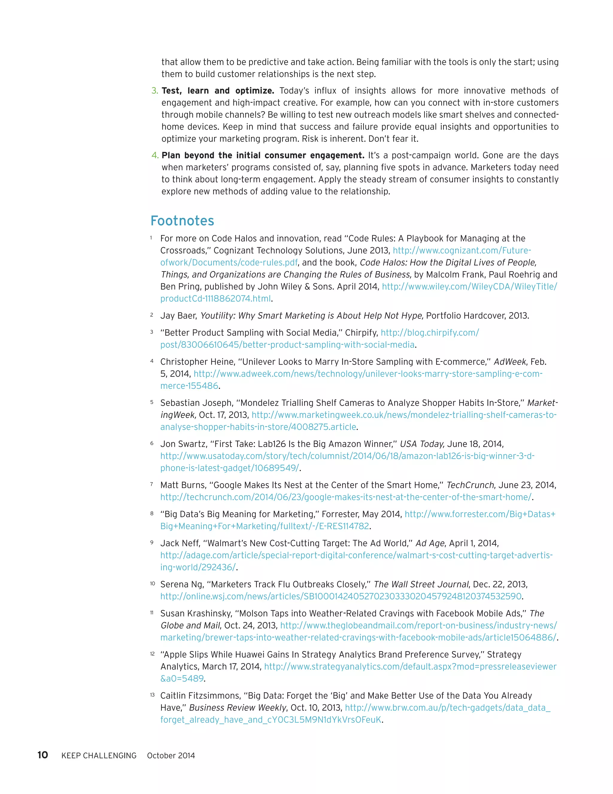10 KEEP CHALLENGING October 2014 
Footnotes 
1 For more on Code Halos and innovation, read “Code Rules: A Playbook for Managing at the 
Crossroads,” Cognizant Technology Solutions, June 2013, http://www.cognizant.com/Future-ofwork/ 
Documents/code-rules.pdf, and the book, Code Halos: How the Digital Lives of People, 
Things, and Organizations are Changing the Rules of Business, by Malcolm Frank, Paul Roehrig and 
Ben Pring, published by John Wiley & Sons. April 2014, http://www.wiley.com/WileyCDA/WileyTitle/ 
productCd-1118862074.html. 
2 Jay Baer, Youtility: Why Smart Marketing is About Help Not Hype, Portfolio Hardcover, 2013. 
3 “Better Product Sampling with Social Media,” Chirpify, http://blog.chirpify.com/ 
post/83006610645/better-product-sampling-with-social-media. 
4 Christopher Heine, “Unilever Looks to Marry In-Store Sampling with E-commerce,” AdWeek, Feb. 
5, 2014, http://www.adweek.com/news/technology/unilever-looks-marry-store-sampling-e-com-merce- 
155486. 
5 Sebastian Joseph, “Mondelez Trialling Shelf Cameras to Analyze Shopper Habits In-Store,” Market-ingWeek, 
Oct. 17, 2013, http://www.marketingweek.co.uk/news/mondelez-trialling-shelf-cameras-to-analyse- 
shopper-habits-in-store/4008275.article. 
6 Jon Swartz, “First Take: Lab126 Is the Big Amazon Winner,” USA Today, June 18, 2014, 
http://www.usatoday.com/story/tech/columnist/2014/06/18/amazon-lab126-is-big-winner-3-d-phone- 
is-latest-gadget/10689549/. 
7 Matt Burns, “Google Makes Its Nest at the Center of the Smart Home,” TechCrunch, June 23, 2014, 
http://techcrunch.com/2014/06/23/google-makes-its-nest-at-the-center-of-the-smart-home/. 
8 “Big Data’s Big Meaning for Marketing,” Forrester, May 2014, http://www.forrester.com/Big+Datas+ 
Big+Meaning+For+Marketing/fulltext/-/E-RES114782. 
9 Jack Neff, “Walmart’s New Cost-Cutting Target: The Ad World,” Ad Age, April 1, 2014, 
http://adage.com/article/special-report-digital-conference/walmart-s-cost-cutting-target-advertis-ing- 
world/292436/. 
10 Serena Ng, “Marketers Track Flu Outbreaks Closely,” The Wall Street Journal, Dec. 22, 2013, 
http://online.wsj.com/news/articles/SB10001424052702303330204579248120374532590. 
11 Susan Krashinsky, “Molson Taps into Weather-Related Cravings with Facebook Mobile Ads,” The 
Globe and Mail, Oct. 24, 2013, http://www.theglobeandmail.com/report-on-business/industry-news/ 
marketing/brewer-taps-into-weather-related-cravings-with-facebook-mobile-ads/article15064886/. 
12 “Apple Slips While Huawei Gains In Strategy Analytics Brand Preference Survey,” Strategy 
Analytics, March 17, 2014, http://www.strategyanalytics.com/default.aspx?mod=pressreleaseviewer 
&a0=5489. 
13 Caitlin Fitzsimmons, “Big Data: Forget the ‘Big’ and Make Better Use of the Data You Already 
Have,” Business Review Weekly, Oct. 10, 2013, http://www.brw.com.au/p/tech-gadgets/data_data_ 
forget_already_have_and_cY0C3L5M9N1dYkVrsOFeuK. 
that allow them to be predictive and take action. Being familiar with the tools is only the start; using 
them to build customer relationships is the next step. 
3. Test, learn and optimize. Today’s influx of insights allows for more innovative methods of 
engagement and high-impact creative. For example, how can you connect with in-store customers 
through mobile channels? Be willing to test new outreach models like smart shelves and connected-home 
devices. Keep in mind that success and failure provide equal insights and opportunities to 
optimize your marketing program. Risk is inherent. Don’t fear it. 
4. Plan beyond the initial consumer engagement. It’s a post-campaign world. Gone are the days 
when marketers’ programs consisted of, say, planning five spots in advance. Marketers today need 
to think about long-term engagement. Apply the steady stream of consumer insights to constantly 
explore new methods of adding value to the relationship. 
 