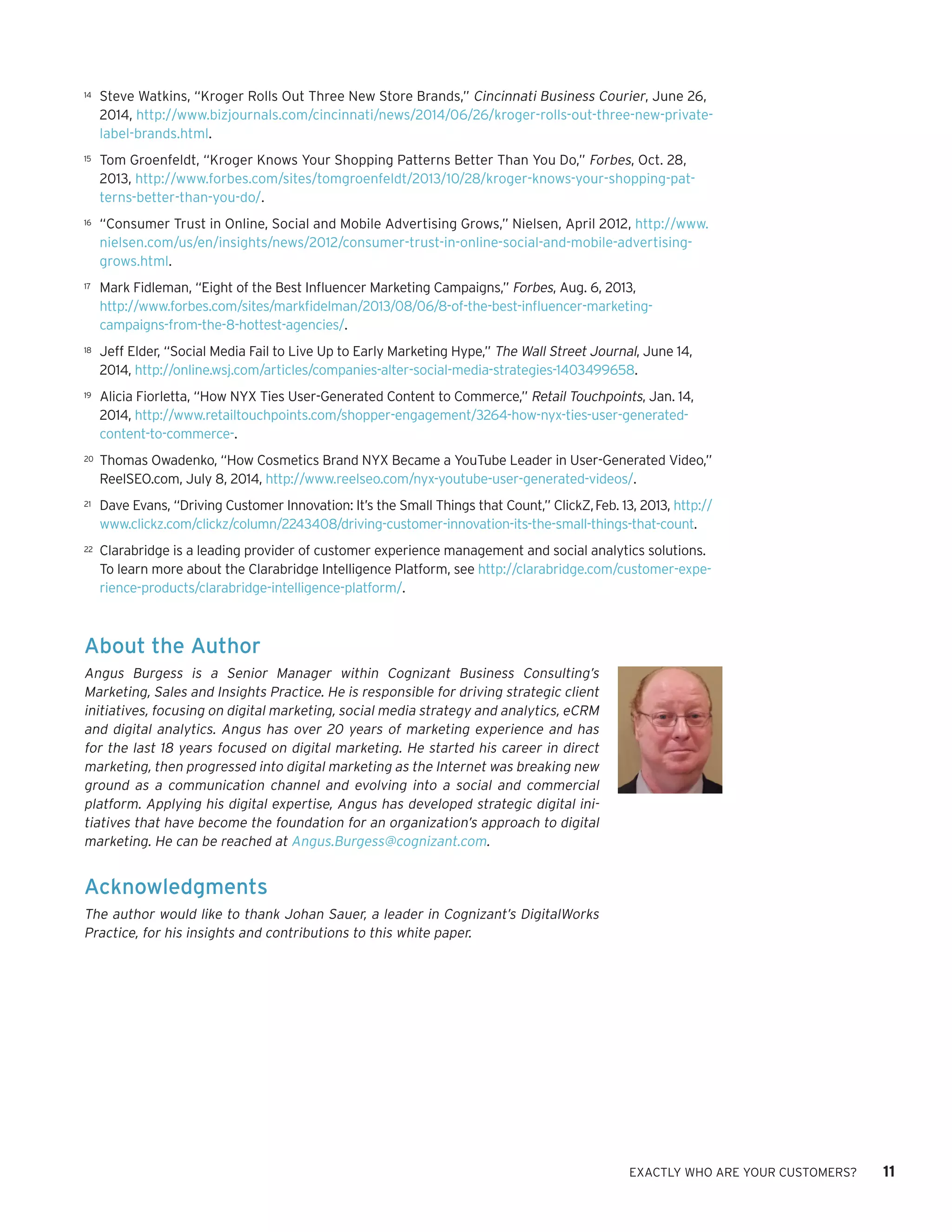 EXACTLY WHO ARE YOUR CUSTOMERS? 11 
About the Author 
Angus Burgess is a Senior Manager within Cognizant Business Consulting’s Marketing, Sales and Insights Practice. He is responsible for driving strategic client initiatives, focusing on digital marketing, social media strategy and analytics, eCRM and digital analytics. Angus has over 20 years of marketing experience and has for the last 18 years focused on digital marketing. He started his career in direct marketing, then progressed into digital marketing as the Internet was breaking new ground as a communication channel and evolving into a social and commercial platform. Applying his digital expertise, Angus has developed strategic digital ini tiatives that have become the foundation for an organization’s approach to digital marketing. He can be reached at Angus.Burgess@cognizant.com. 
Acknowledgments 
The author would like to thank Johan Sauer, a leader in Cognizant’s DigitalWorks Practice, for his insights and contributions to this white paper. 
14 
Steve Watkins, “Kroger Rolls Out Three New Store Brands,” Cincinnati Business Courier, June 26, 2014, http://www.bizjournals.com/cincinnati/news/2014/06/26/kroger-rolls-out-three-new-private- label-brands.html. 
15 
Tom Groenfeldt, “Kroger Knows Your Shopping Patterns Better Than You Do,” Forbes, Oct. 28, 2013, http://www.forbes.com/sites/tomgroenfeldt/2013/10/28/kroger-knows-your-shopping-patterns- better-than-you-do/. 
16 
“Consumer Trust in Online, Social and Mobile Advertising Grows,” Nielsen, April 2012, http://www. nielsen.com/us/en/insights/news/2012/consumer-trust-in-online-social-and-mobile-advertising- grows.html. 
17 
Mark Fidleman, “Eight of the Best Influencer Marketing Campaigns,” Forbes, Aug. 6, 2013, 
http://www.forbes.com/sites/markfidelman/2013/08/06/8-of-the-best-influencer-marketing- campaigns-from-the-8-hottest-agencies/. 
18 
Jeff Elder, “Social Media Fail to Live Up to Early Marketing Hype,” The Wall Street Journal, June 14, 2014, http://online.wsj.com/articles/companies-alter-social-media-strategies-1403499658. 
19 
Alicia Fiorletta, “How NYX Ties User-Generated Content to Commerce,” Retail Touchpoints, Jan. 14, 2014, http://www.retailtouchpoints.com/shopper-engagement/3264-how-nyx-ties-user-generated- content-to-commerce-. 
20 
Thomas Owadenko, “How Cosmetics Brand NYX Became a YouTube Leader in User-Generated Video,” ReelSEO.com, July 8, 2014, http://www.reelseo.com/nyx-youtube-user-generated-videos/. 
21 
Dave Evans, “Driving Customer Innovation: It’s the Small Things that Count,” ClickZ, Feb. 13, 2013, http:// www.clickz.com/clickz/column/2243408/driving-customer-innovation-its-the-small-things-that-count. 
22 
Clarabridge is a leading provider of customer experience management and social analytics solutions. To learn more about the Clarabridge Intelligence Platform, see http://clarabridge.com/customer-experience- products/clarabridge-intelligence-platform/.  