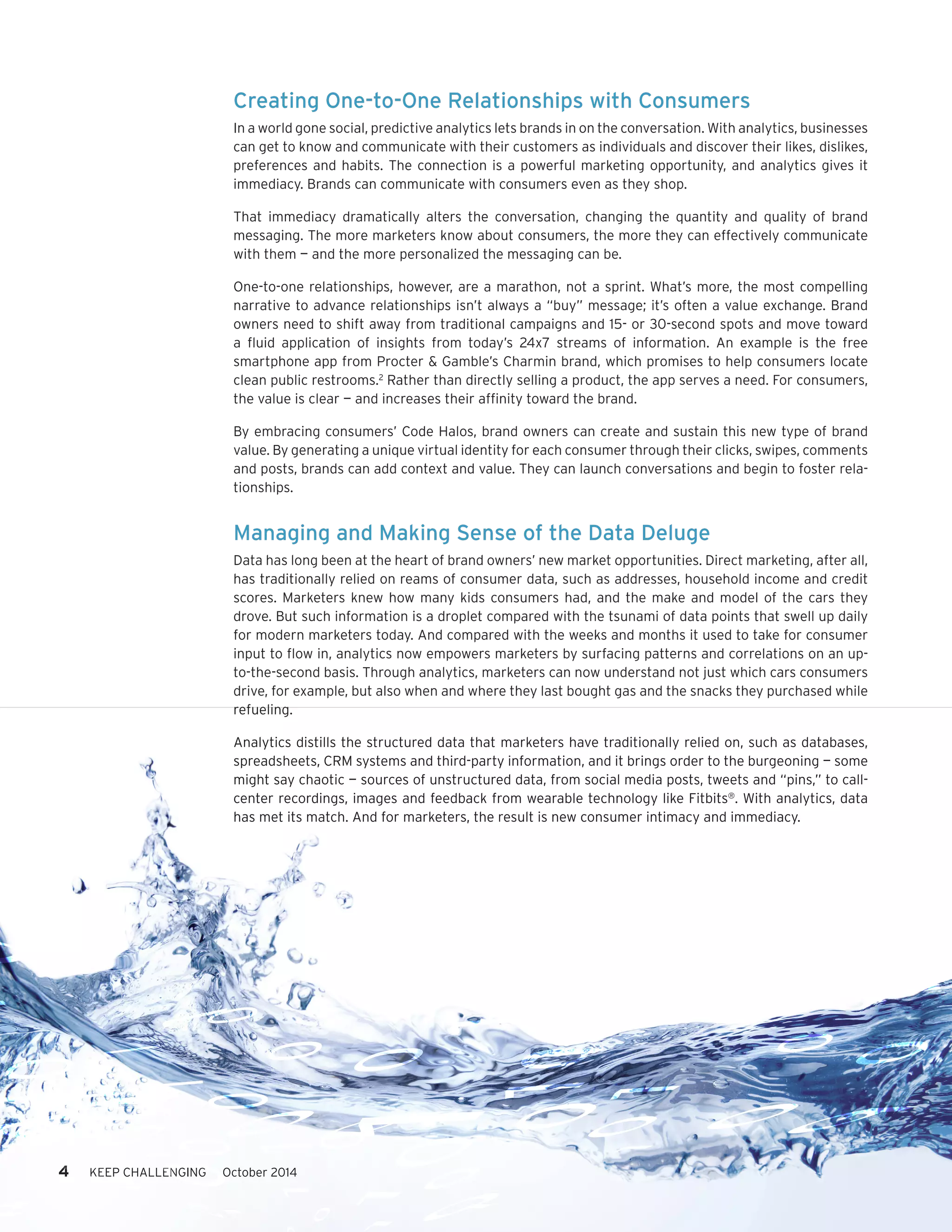 4 KEEP CHALLENGING October 2014 
Creating One-to-One Relationships with Consumers 
In a world gone social, predictive analytics lets brands in on the conversation. With analytics, businesses 
can get to know and communicate with their customers as individuals and discover their likes, dislikes, 
preferences and habits. The connection is a powerful marketing opportunity, and analytics gives it 
immediacy. Brands can communicate with consumers even as they shop. 
That immediacy dramatically alters the conversation, changing the quantity and quality of brand 
messaging. The more marketers know about consumers, the more they can effectively communicate 
with them — and the more personalized the messaging can be. 
One-to-one relationships, however, are a marathon, not a sprint. What’s more, the most compelling 
narrative to advance relationships isn’t always a “buy” message; it’s often a value exchange. Brand 
owners need to shift away from traditional campaigns and 15- or 30-second spots and move toward 
a fluid application of insights from today’s 24x7 streams of information. An example is the free 
smartphone app from Procter & Gamble’s Charmin brand, which promises to help consumers locate 
clean public restrooms.2 Rather than directly selling a product, the app serves a need. For consumers, 
the value is clear — and increases their affinity toward the brand. 
By embracing consumers’ Code Halos, brand owners can create and sustain this new type of brand 
value. By generating a unique virtual identity for each consumer through their clicks, swipes, comments 
and posts, brands can add context and value. They can launch conversations and begin to foster rela-tionships. 
Managing and Making Sense of the Data Deluge 
Data has long been at the heart of brand owners’ new market opportunities. Direct marketing, after all, 
has traditionally relied on reams of consumer data, such as addresses, household income and credit 
scores. Marketers knew how many kids consumers had, and the make and model of the cars they 
drove. But such information is a droplet compared with the tsunami of data points that swell up daily 
for modern marketers today. And compared with the weeks and months it used to take for consumer 
input to flow in, analytics now empowers marketers by surfacing patterns and correlations on an up-to- 
the-second basis. Through analytics, marketers can now understand not just which cars consumers 
drive, for example, but also when and where they last bought gas and the snacks they purchased while 
refueling. 
Analytics distills the structured data that marketers have traditionally relied on, such as databases, 
spreadsheets, CRM systems and third-party information, and it brings order to the burgeoning — some 
might say chaotic — sources of unstructured data, from social media posts, tweets and “pins,” to call-center 
recordings, images and feedback from wearable technology like Fitbits®. With analytics, data 
has met its match. And for marketers, the result is new consumer intimacy and immediacy. 
 