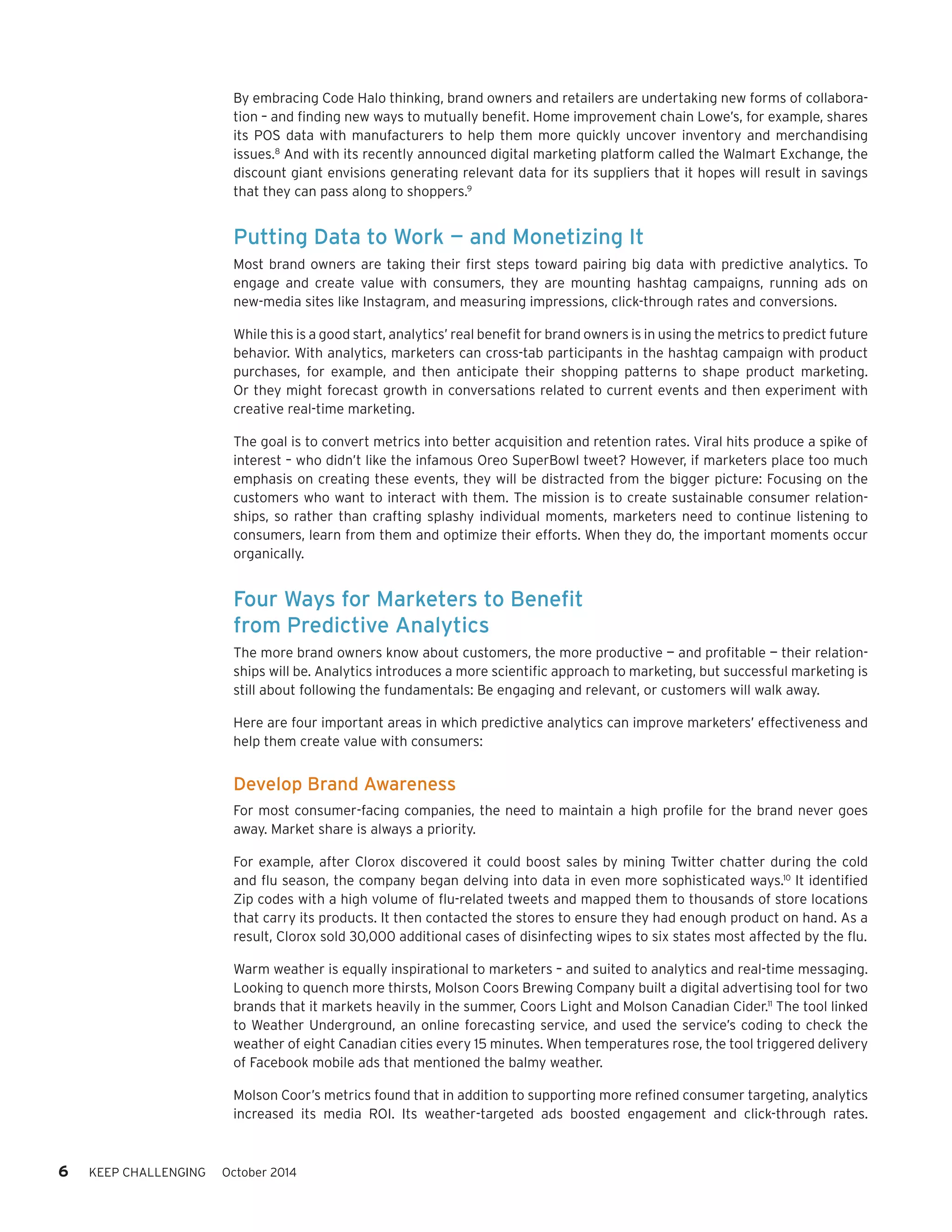 6 KEEP CHALLENGING October 2014 
By embracing Code Halo thinking, brand owners and retailers are undertaking new forms of collabora-tion 
– and finding new ways to mutually benefit. Home improvement chain Lowe’s, for example, shares 
its POS data with manufacturers to help them more quickly uncover inventory and merchandising 
issues.8 And with its recently announced digital marketing platform called the Walmart Exchange, the 
discount giant envisions generating relevant data for its suppliers that it hopes will result in savings 
that they can pass along to shoppers.9 
Putting Data to Work — and Monetizing It 
Most brand owners are taking their first steps toward pairing big data with predictive analytics. To 
engage and create value with consumers, they are mounting hashtag campaigns, running ads on 
new-media sites like Instagram, and measuring impressions, click-through rates and conversions. 
While this is a good start, analytics’ real benefit for brand owners is in using the metrics to predict future 
behavior. With analytics, marketers can cross-tab participants in the hashtag campaign with product 
purchases, for example, and then anticipate their shopping patterns to shape product marketing. 
Or they might forecast growth in conversations related to current events and then experiment with 
creative real-time marketing. 
The goal is to convert metrics into better acquisition and retention rates. Viral hits produce a spike of 
interest – who didn’t like the infamous Oreo SuperBowl tweet? However, if marketers place too much 
emphasis on creating these events, they will be distracted from the bigger picture: Focusing on the 
customers who want to interact with them. The mission is to create sustainable consumer relation-ships, 
so rather than crafting splashy individual moments, marketers need to continue listening to 
consumers, learn from them and optimize their efforts. When they do, the important moments occur 
organically. 
Four Ways for Marketers to Benefit 
from Predictive Analytics 
The more brand owners know about customers, the more productive — and profitable — their relation-ships 
will be. Analytics introduces a more scientific approach to marketing, but successful marketing is 
still about following the fundamentals: Be engaging and relevant, or customers will walk away. 
Here are four important areas in which predictive analytics can improve marketers’ effectiveness and 
help them create value with consumers: 
Develop Brand Awareness 
For most consumer-facing companies, the need to maintain a high profile for the brand never goes 
away. Market share is always a priority. 
For example, after Clorox discovered it could boost sales by mining Twitter chatter during the cold 
and flu season, the company began delving into data in even more sophisticated ways.10 It identified 
Zip codes with a high volume of flu-related tweets and mapped them to thousands of store locations 
that carry its products. It then contacted the stores to ensure they had enough product on hand. As a 
result, Clorox sold 30,000 additional cases of disinfecting wipes to six states most affected by the flu. 
Warm weather is equally inspirational to marketers – and suited to analytics and real-time messaging. 
Looking to quench more thirsts, Molson Coors Brewing Company built a digital advertising tool for two 
brands that it markets heavily in the summer, Coors Light and Molson Canadian Cider.11 The tool linked 
to Weather Underground, an online forecasting service, and used the service’s coding to check the 
weather of eight Canadian cities every 15 minutes. When temperatures rose, the tool triggered delivery 
of Facebook mobile ads that mentioned the balmy weather. 
Molson Coor’s metrics found that in addition to supporting more refined consumer targeting, analytics 
increased its media ROI. Its weather-targeted ads boosted engagement and click-through rates. 
 