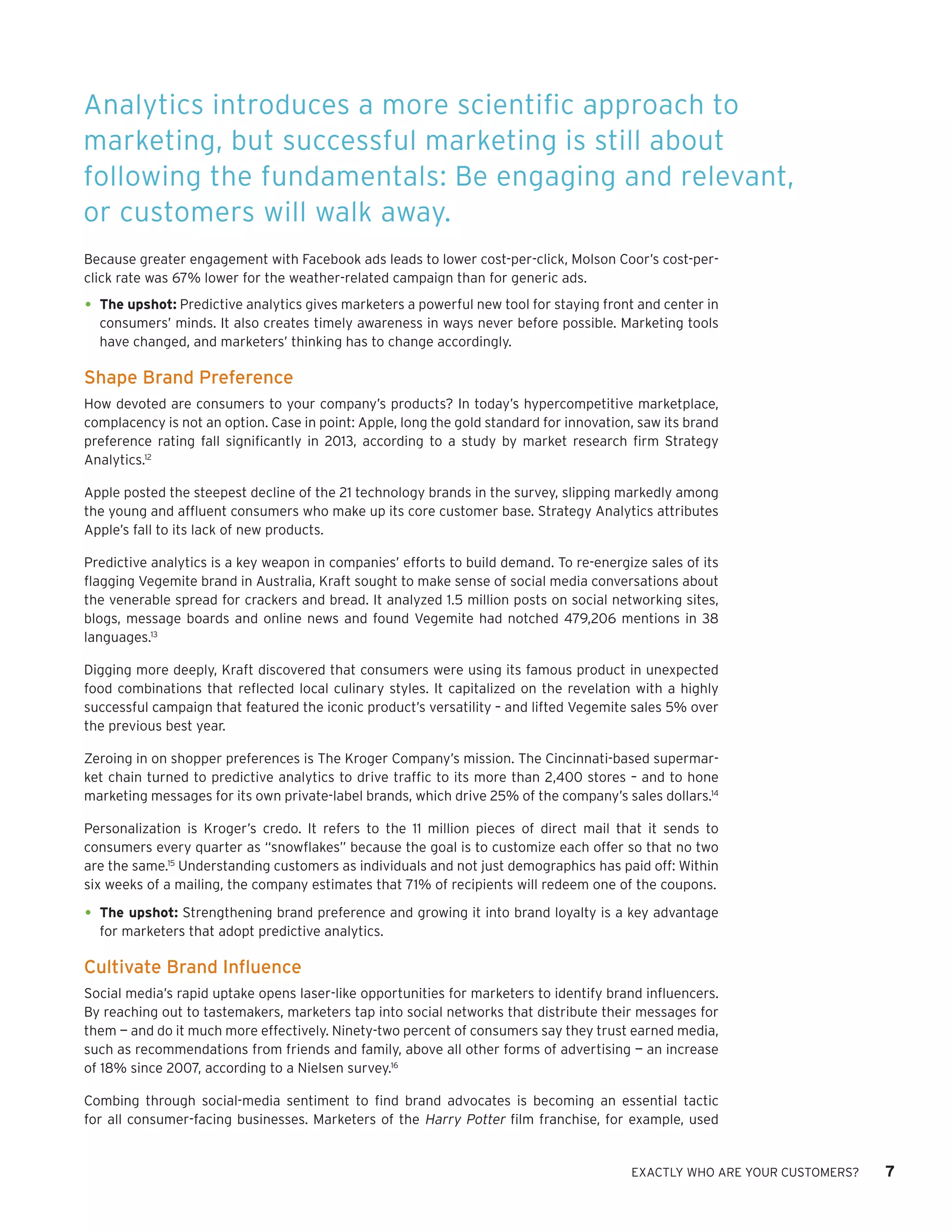 EXACTLY WHO ARE YOUR CUSTOMERS? 7 
Because greater engagement with Facebook ads leads to lower cost-per-click, Molson Coor’s cost-per- click rate was 67% lower for the weather-related campaign than for generic ads. 
• 
The upshot: Predictive analytics gives marketers a powerful new tool for staying front and center in consumers’ minds. It also creates timely awareness in ways never before possible. Marketing tools have changed, and marketers’ thinking has to change accordingly. 
Shape Brand Preference 
How devoted are consumers to your company’s products? In today’s hypercompetitive marketplace, complacency is not an option. Case in point: Apple, long the gold standard for innovation, saw its brand preference rating fall significantly in 2013, according to a study by market research firm Strategy Analytics.12 
Apple posted the steepest decline of the 21 technology brands in the survey, slipping markedly among the young and affluent consumers who make up its core customer base. Strategy Analytics attributes Apple’s fall to its lack of new products. 
Predictive analytics is a key weapon in companies’ efforts to build demand. To re-energize sales of its flagging Vegemite brand in Australia, Kraft sought to make sense of social media conversations about the venerable spread for crackers and bread. It analyzed 1.5 million posts on social networking sites, blogs, message boards and online news and found Vegemite had notched 479,206 mentions in 38 languages.13 
Digging more deeply, Kraft discovered that consumers were using its famous product in unexpected food combinations that reflected local culinary styles. It capitalized on the revelation with a highly successful campaign that featured the iconic product’s versatility – and lifted Vegemite sales 5% over the previous best year. 
Zeroing in on shopper preferences is The Kroger Company’s mission. The Cincinnati-based supermarket chain turned to predictive analytics to drive traffic to its more than 2,400 stores – and to hone marketing messages for its own private-label brands, which drive 25% of the company’s sales dollars.14 
Personalization is Kroger’s credo. It refers to the 11 million pieces of direct mail that it sends to consumers every quarter as “snowflakes” because the goal is to customize each offer so that no two are the same.15 Understanding customers as individuals and not just demographics has paid off: Within six weeks of a mailing, the company estimates that 71% of recipients will redeem one of the coupons. 
• 
The upshot: Strengthening brand preference and growing it into brand loyalty is a key advantage for marketers that adopt predictive analytics. 
Cultivate Brand Influence 
Social media’s rapid uptake opens laser-like opportunities for marketers to identify brand influencers. By reaching out to tastemakers, marketers tap into social networks that distribute their messages for them — and do it much more effectively. Ninety-two percent of consumers say they trust earned media, such as recommendations from friends and family, above all other forms of advertising — an increase of 18% since 2007, according to a Nielsen survey.16 
Combing through social-media sentiment to find brand advocates is becoming an essential tactic for all consumer-facing businesses. Marketers of the Harry Potter film franchise, for example, used 
Analytics introduces a more scientific approach to marketing, but successful marketing is still about following the fundamentals: Be engaging and relevant, or customers will walk away.  