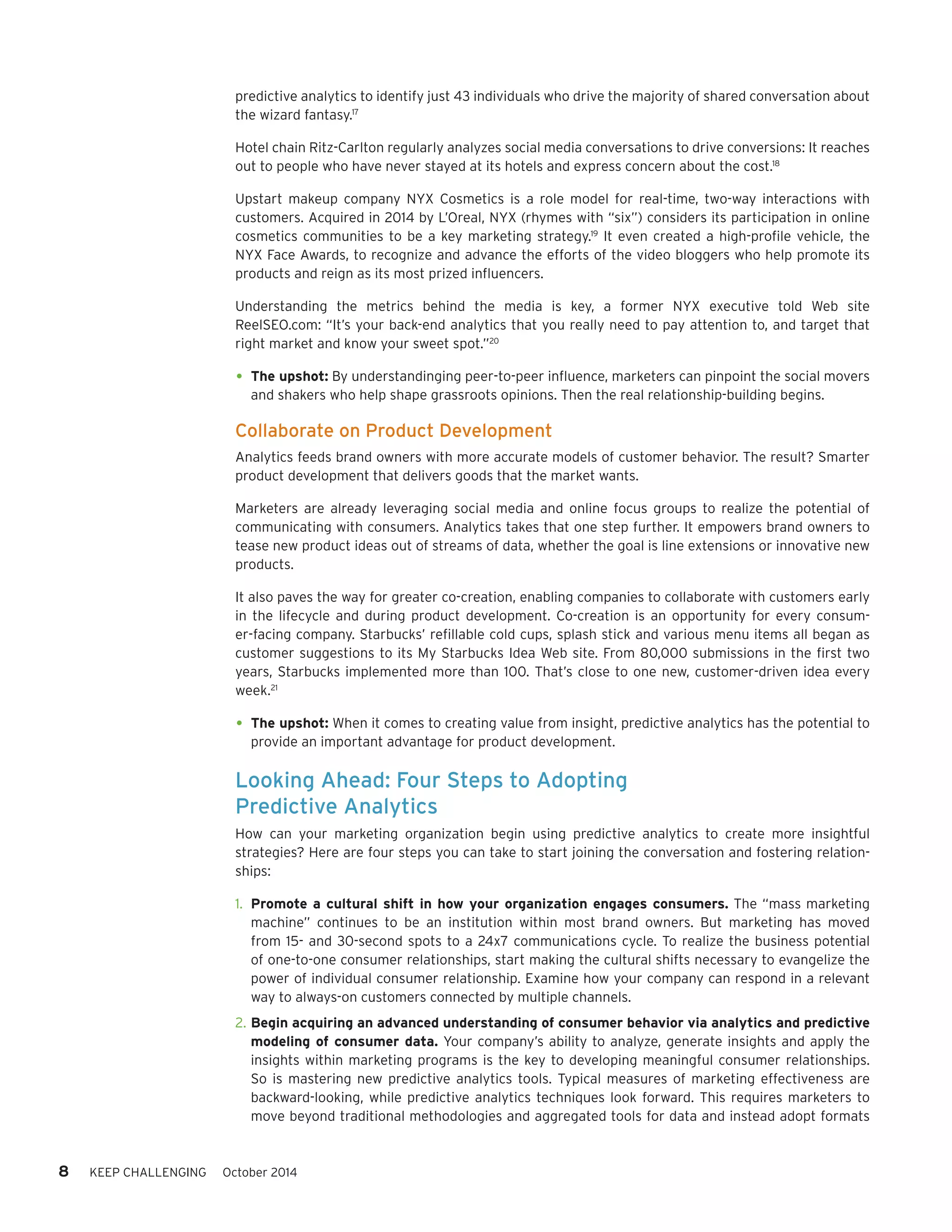 8 KEEP CHALLENGING October 2014 
predictive analytics to identify just 43 individuals who drive the majority of shared conversation about 
the wizard fantasy.17 
Hotel chain Ritz-Carlton regularly analyzes social media conversations to drive conversions: It reaches 
out to people who have never stayed at its hotels and express concern about the cost.18 
Upstart makeup company NYX Cosmetics is a role model for real-time, two-way interactions with 
customers. Acquired in 2014 by L’Oreal, NYX (rhymes with “six”) considers its participation in online 
cosmetics communities to be a key marketing strategy.19 It even created a high-profile vehicle, the 
NYX Face Awards, to recognize and advance the efforts of the video bloggers who help promote its 
products and reign as its most prized influencers. 
Understanding the metrics behind the media is key, a former NYX executive told Web site 
ReelSEO.com: “It’s your back-end analytics that you really need to pay attention to, and target that 
right market and know your sweet spot.”20 
• The upshot: By understandinging peer-to-peer influence, marketers can pinpoint the social movers 
and shakers who help shape grassroots opinions. Then the real relationship-building begins. 
Collaborate on Product Development 
Analytics feeds brand owners with more accurate models of customer behavior. The result? Smarter 
product development that delivers goods that the market wants. 
Marketers are already leveraging social media and online focus groups to realize the potential of 
communicating with consumers. Analytics takes that one step further. It empowers brand owners to 
tease new product ideas out of streams of data, whether the goal is line extensions or innovative new 
products. 
It also paves the way for greater co-creation, enabling companies to collaborate with customers early 
in the lifecycle and during product development. Co-creation is an opportunity for every consum-er- 
facing company. Starbucks’ refillable cold cups, splash stick and various menu items all began as 
customer suggestions to its My Starbucks Idea Web site. From 80,000 submissions in the first two 
years, Starbucks implemented more than 100. That’s close to one new, customer-driven idea every 
week.21 
• The upshot: When it comes to creating value from insight, predictive analytics has the potential to 
provide an important advantage for product development. 
Looking Ahead: Four Steps to Adopting 
Predictive Analytics 
How can your marketing organization begin using predictive analytics to create more insightful 
strategies? Here are four steps you can take to start joining the conversation and fostering relation-ships: 
1. Promote a cultural shift in how your organization engages consumers. The “mass marketing 
machine” continues to be an institution within most brand owners. But marketing has moved 
from 15- and 30-second spots to a 24x7 communications cycle. To realize the business potential 
of one-to-one consumer relationships, start making the cultural shifts necessary to evangelize the 
power of individual consumer relationship. Examine how your company can respond in a relevant 
way to always-on customers connected by multiple channels. 
2. Begin acquiring an advanced understanding of consumer behavior via analytics and predictive 
modeling of consumer data. Your company’s ability to analyze, generate insights and apply the 
insights within marketing programs is the key to developing meaningful consumer relationships. 
So is mastering new predictive analytics tools. Typical measures of marketing effectiveness are 
backward-looking, while predictive analytics techniques look forward. This requires marketers to 
move beyond traditional methodologies and aggregated tools for data and instead adopt formats 
 