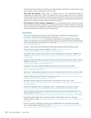 10 KEEP CHALLENGING October 2014 
Footnotes 
1 For more on Code Halos and innovation, read “Code Rules: A Playbook for Managing at the 
Crossroads,” Cognizant Technology Solutions, June 2013, http://www.cognizant.com/Future-ofwork/ 
Documents/code-rules.pdf, and the book, Code Halos: How the Digital Lives of People, 
Things, and Organizations are Changing the Rules of Business, by Malcolm Frank, Paul Roehrig and 
Ben Pring, published by John Wiley & Sons. April 2014, http://www.wiley.com/WileyCDA/WileyTitle/ 
productCd-1118862074.html. 
2 Jay Baer, Youtility: Why Smart Marketing is About Help Not Hype, Portfolio Hardcover, 2013. 
3 “Better Product Sampling with Social Media,” Chirpify, http://blog.chirpify.com/ 
post/83006610645/better-product-sampling-with-social-media. 
4 Christopher Heine, “Unilever Looks to Marry In-Store Sampling with E-commerce,” AdWeek, Feb. 
5, 2014, http://www.adweek.com/news/technology/unilever-looks-marry-store-sampling-e-com-merce- 
155486. 
5 Sebastian Joseph, “Mondelez Trialling Shelf Cameras to Analyze Shopper Habits In-Store,” Market-ingWeek, 
Oct. 17, 2013, http://www.marketingweek.co.uk/news/mondelez-trialling-shelf-cameras-to-analyse- 
shopper-habits-in-store/4008275.article. 
6 Jon Swartz, “First Take: Lab126 Is the Big Amazon Winner,” USA Today, June 18, 2014, 
http://www.usatoday.com/story/tech/columnist/2014/06/18/amazon-lab126-is-big-winner-3-d-phone- 
is-latest-gadget/10689549/. 
7 Matt Burns, “Google Makes Its Nest at the Center of the Smart Home,” TechCrunch, June 23, 2014, 
http://techcrunch.com/2014/06/23/google-makes-its-nest-at-the-center-of-the-smart-home/. 
8 “Big Data’s Big Meaning for Marketing,” Forrester, May 2014, http://www.forrester.com/Big+Datas+ 
Big+Meaning+For+Marketing/fulltext/-/E-RES114782. 
9 Jack Neff, “Walmart’s New Cost-Cutting Target: The Ad World,” Ad Age, April 1, 2014, 
http://adage.com/article/special-report-digital-conference/walmart-s-cost-cutting-target-advertis-ing- 
world/292436/. 
10 Serena Ng, “Marketers Track Flu Outbreaks Closely,” The Wall Street Journal, Dec. 22, 2013, 
http://online.wsj.com/news/articles/SB10001424052702303330204579248120374532590. 
11 Susan Krashinsky, “Molson Taps into Weather-Related Cravings with Facebook Mobile Ads,” The 
Globe and Mail, Oct. 24, 2013, http://www.theglobeandmail.com/report-on-business/industry-news/ 
marketing/brewer-taps-into-weather-related-cravings-with-facebook-mobile-ads/article15064886/. 
12 “Apple Slips While Huawei Gains In Strategy Analytics Brand Preference Survey,” Strategy 
Analytics, March 17, 2014, http://www.strategyanalytics.com/default.aspx?mod=pressreleaseviewer 
&a0=5489. 
13 Caitlin Fitzsimmons, “Big Data: Forget the ‘Big’ and Make Better Use of the Data You Already 
Have,” Business Review Weekly, Oct. 10, 2013, http://www.brw.com.au/p/tech-gadgets/data_data_ 
forget_already_have_and_cY0C3L5M9N1dYkVrsOFeuK. 
that allow them to be predictive and take action. Being familiar with the tools is only the start; using 
them to build customer relationships is the next step. 
3. Test, learn and optimize. Today’s influx of insights allows for more innovative methods of 
engagement and high-impact creative. For example, how can you connect with in-store customers 
through mobile channels? Be willing to test new outreach models like smart shelves and connected-home 
devices. Keep in mind that success and failure provide equal insights and opportunities to 
optimize your marketing program. Risk is inherent. Don’t fear it. 
4. Plan beyond the initial consumer engagement. It’s a post-campaign world. Gone are the days 
when marketers’ programs consisted of, say, planning five spots in advance. Marketers today need 
to think about long-term engagement. Apply the steady stream of consumer insights to constantly 
explore new methods of adding value to the relationship. 
 