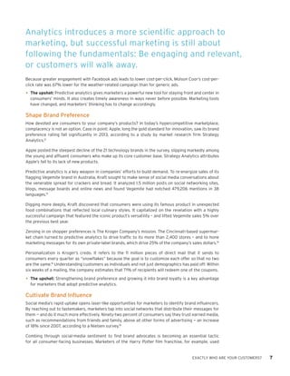 EXACTLY WHO ARE YOUR CUSTOMERS? 7 
Because greater engagement with Facebook ads leads to lower cost-per-click, Molson Coor’s cost-per- click rate was 67% lower for the weather-related campaign than for generic ads. 
• 
The upshot: Predictive analytics gives marketers a powerful new tool for staying front and center in consumers’ minds. It also creates timely awareness in ways never before possible. Marketing tools have changed, and marketers’ thinking has to change accordingly. 
Shape Brand Preference 
How devoted are consumers to your company’s products? In today’s hypercompetitive marketplace, complacency is not an option. Case in point: Apple, long the gold standard for innovation, saw its brand preference rating fall significantly in 2013, according to a study by market research firm Strategy Analytics.12 
Apple posted the steepest decline of the 21 technology brands in the survey, slipping markedly among the young and affluent consumers who make up its core customer base. Strategy Analytics attributes Apple’s fall to its lack of new products. 
Predictive analytics is a key weapon in companies’ efforts to build demand. To re-energize sales of its flagging Vegemite brand in Australia, Kraft sought to make sense of social media conversations about the venerable spread for crackers and bread. It analyzed 1.5 million posts on social networking sites, blogs, message boards and online news and found Vegemite had notched 479,206 mentions in 38 languages.13 
Digging more deeply, Kraft discovered that consumers were using its famous product in unexpected food combinations that reflected local culinary styles. It capitalized on the revelation with a highly successful campaign that featured the iconic product’s versatility – and lifted Vegemite sales 5% over the previous best year. 
Zeroing in on shopper preferences is The Kroger Company’s mission. The Cincinnati-based supermarket chain turned to predictive analytics to drive traffic to its more than 2,400 stores – and to hone marketing messages for its own private-label brands, which drive 25% of the company’s sales dollars.14 
Personalization is Kroger’s credo. It refers to the 11 million pieces of direct mail that it sends to consumers every quarter as “snowflakes” because the goal is to customize each offer so that no two are the same.15 Understanding customers as individuals and not just demographics has paid off: Within six weeks of a mailing, the company estimates that 71% of recipients will redeem one of the coupons. 
• 
The upshot: Strengthening brand preference and growing it into brand loyalty is a key advantage for marketers that adopt predictive analytics. 
Cultivate Brand Influence 
Social media’s rapid uptake opens laser-like opportunities for marketers to identify brand influencers. By reaching out to tastemakers, marketers tap into social networks that distribute their messages for them — and do it much more effectively. Ninety-two percent of consumers say they trust earned media, such as recommendations from friends and family, above all other forms of advertising — an increase of 18% since 2007, according to a Nielsen survey.16 
Combing through social-media sentiment to find brand advocates is becoming an essential tactic for all consumer-facing businesses. Marketers of the Harry Potter film franchise, for example, used 
Analytics introduces a more scientific approach to marketing, but successful marketing is still about following the fundamentals: Be engaging and relevant, or customers will walk away.  