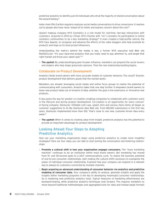 8 KEEP CHALLENGING October 2014 
predictive analytics to identify just 43 individuals who drive the majority of shared conversation about 
the wizard fantasy.17 
Hotel chain Ritz-Carlton regularly analyzes social media conversations to drive conversions: It reaches 
out to people who have never stayed at its hotels and express concern about the cost.18 
Upstart makeup company NYX Cosmetics is a role model for real-time, two-way interactions with 
customers. Acquired in 2014 by L’Oreal, NYX (rhymes with “six”) considers its participation in online 
cosmetics communities to be a key marketing strategy.19 It even created a high-profile vehicle, the 
NYX Face Awards, to recognize and advance the efforts of the video bloggers who help promote its 
products and reign as its most prized influencers. 
Understanding the metrics behind the media is key, a former NYX executive told Web site 
ReelSEO.com: “It’s your back-end analytics that you really need to pay attention to, and target that 
right market and know your sweet spot.”20 
• The upshot: By understandinging peer-to-peer influence, marketers can pinpoint the social movers 
and shakers who help shape grassroots opinions. Then the real relationship-building begins. 
Collaborate on Product Development 
Analytics feeds brand owners with more accurate models of customer behavior. The result? Smarter 
product development that delivers goods that the market wants. 
Marketers are already leveraging social media and online focus groups to realize the potential of 
communicating with consumers. Analytics takes that one step further. It empowers brand owners to 
tease new product ideas out of streams of data, whether the goal is line extensions or innovative new 
products. 
It also paves the way for greater co-creation, enabling companies to collaborate with customers early 
in the lifecycle and during product development. Co-creation is an opportunity for every consum-er- 
facing company. Starbucks’ refillable cold cups, splash stick and various menu items all began as 
customer suggestions to its My Starbucks Idea Web site. From 80,000 submissions in the first two 
years, Starbucks implemented more than 100. That’s close to one new, customer-driven idea every 
week.21 
• The upshot: When it comes to creating value from insight, predictive analytics has the potential to 
provide an important advantage for product development. 
Looking Ahead: Four Steps to Adopting 
Predictive Analytics 
How can your marketing organization begin using predictive analytics to create more insightful 
strategies? Here are four steps you can take to start joining the conversation and fostering relation-ships: 
1. Promote a cultural shift in how your organization engages consumers. The “mass marketing 
machine” continues to be an institution within most brand owners. But marketing has moved 
from 15- and 30-second spots to a 24x7 communications cycle. To realize the business potential 
of one-to-one consumer relationships, start making the cultural shifts necessary to evangelize the 
power of individual consumer relationship. Examine how your company can respond in a relevant 
way to always-on customers connected by multiple channels. 
2. Begin acquiring an advanced understanding of consumer behavior via analytics and predictive 
modeling of consumer data. Your company’s ability to analyze, generate insights and apply the 
insights within marketing programs is the key to developing meaningful consumer relationships. 
So is mastering new predictive analytics tools. Typical measures of marketing effectiveness are 
backward-looking, while predictive analytics techniques look forward. This requires marketers to 
move beyond traditional methodologies and aggregated tools for data and instead adopt formats 
 