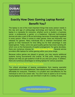 www.dubailaptoprental.com
Exactly How Does Gaming Laptop Rental
Benefit You?
The laptop is one of the most important things that every person needs in
this day and age of cutting-edge technology and high-end devices. The
laptop is a necessity for everyone, whether you're a student, a business
owner, a professional, a gamer, or a freelancer. High-end technological
devices are also a part of life as technology becomes increasingly ingrained
in every person. When it comes to video games, there are frequently new
releases for gamers. Many individuals like to entertain themselves with
games on their framework for time killing too for their advantage in web
based games. Today, some very good quality games have been sending off,
which runs on the frameworks of explicit arrangement. For game devotees,
there are numerous choices for Gaming Laptop Rental. Several service
providers offer laptops for online gaming within your price range.
Because online games are played in groups, you may require additional
systems during tournaments and events. At that point, renting gaming
laptops can help you get systems in bulk for you and your group. In addition,
there are numerous advantages to renting laptops for various purposes.
Gaming Laptop Rental is Reasonable
The critical advantage of leasing workstations from leasing specialist
organizations is its reasonableness. New laptops aren't always necessary or
affordable for everyone. Therefore, it is prudent and cost-effective for the
individual to rent it at a lower rate. You don't have to spend a lot of money
buying laptops because you can rent them in bulk for a variety of uses.
 