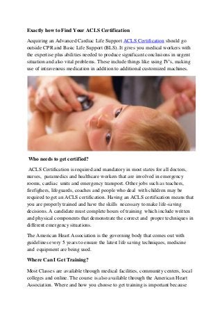 Exactly how to Find Your ACLS Certification

Acquiring an Advanced Cardiac Life Support ACLS Certification should go
outside CPR and Basic Life Support (BLS). It gives you medical workers with
the expertise plus abilities needed to produce significant conclusions in urgent
situation and also vital problems. These include things like using IV's, making
use of intravenous medication in addition to additional customized machines.




Who needs to get certified?

 ACLS Certification is required and mandatory in most states for all doctors,
nurses, paramedics and healthcare workers that are involved in emergency
rooms, cardiac units and emergency transport. Other jobs such as teachers,
firefighers, lifeguards, coaches and people who deal with children may be
required to get an ACLS certification. Having an ACLS certification means that
you are properly trained and have the skills necessary to make life-saving
decisions. A candidate must complete hours of training which include written
and physical components that demonstrate the correct and proper techniques in
different emergency situations.

The American Heart Association is the governing body that comes out with
guidelines every 5 years to ensure the latest life saving techniques, medicine
and equipment are being used.

Where Can I Get Training?

Most Classes are available through medical facilities, community centers, local
colleges and online. The course is also available through the American Heart
Association. Where and how you choose to get training is important because
 