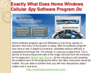 Exactly What Does Home Windows
Cellular Spy Software Program Do
Home software program spy cell Windows is one thing, quickly to
discover that many of the buyers is today. With the software program
now have a look in depth to someone, misdeeds without difficulty is
suspected of perhaps the. For photos, in case you suspect that 1 by a
worker of the purchase and sale of the magic formula from the company
for his opponent, Mobile Spy Review all this should you will complete
the establishment of the programme within the labor movement would be
mobile. You are able to achieve then you will hear discussions about
mobile real in real time.
http://mobilespyreviewsuser.com/
 