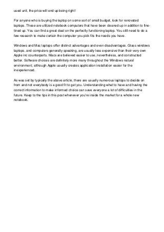 used unit, the price will end up being right!
For anyone who is buying the laptop on some sort of small budget, look for renovated
laptops. These are utilized notebook computers that have been cleaned up in addition to fine-
tined up. You can find a great deal on the perfectly functioning laptop. You still need to do a
few research to make certain the computer you pick fits the needs you have.
Windows and Mac laptops offer distinct advantages and even disadvantages. Glass windows
laptops, and computers generally speaking, are usually less expensive than their very own
Apple inc counterparts. Macs are believed easier to use, nevertheless, and constructed
better. Software choices are definitely more many throughout the Windows natural
environment, although Apple usually creates application installation easier for the
inexperienced.
As was set by typically the above article, there are usually numerous laptops to decide on
from and not everybody is a good fit to get you. Understanding what to have and having the
correct information to make informed choice can save everyone a lot of difficulties in the
future. Keep to the tips in this post whenever you're inside the market for a whole new
notebook.
 
