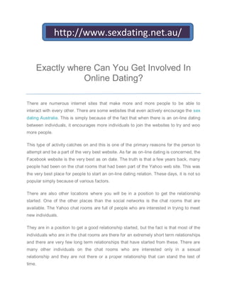 http://www.sexdating.net.au/


    Exactly where Can You Get Involved In
               Online Dating?

There are numerous internet sites that make more and more people to be able to
interact with every other. There are some websites that even actively encourage the sex
dating Australia. This is simply because of the fact that when there is an on-line dating
between individuals, it encourages more individuals to join the websites to try and woo
more people.

This type of activity catches on and this is one of the primary reasons for the person to
attempt and be a part of the very best website. As far as on-line dating is concerned, the
Facebook website is the very best as on date. The truth is that a few years back, many
people had been on the chat rooms that had been part of the Yahoo web site. This was
the very best place for people to start an on-line dating relation. These days, it is not so
popular simply because of various factors.

There are also other locations where you will be in a position to get the relationship
started. One of the other places than the social networks is the chat rooms that are
available. The Yahoo chat rooms are full of people who are interested in trying to meet
new individuals.

They are in a position to get a good relationship started, but the fact is that most of the
individuals who are in the chat rooms are there for an extremely short term relationships
and there are very few long term relationships that have started from these. There are
many other individuals on the chat rooms who are interested only in a sexual
relationship and they are not there or a proper relationship that can stand the test of
time.
 