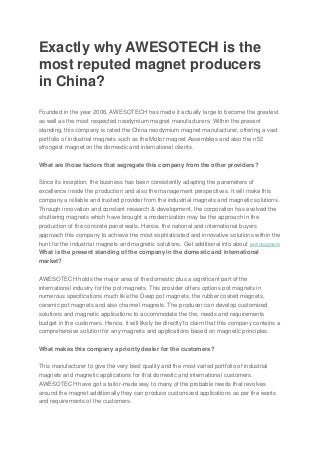 Exactly why AWESOTECH is the
most reputed magnet producers
in China?
Founded in the year 2006, AWESOTECH has made it actually large to become the greatest
as well as the most respected neodymium magnet manufacturers. Within the present
standing, this company is rated the China neodymium magnet manufacturer, offering a vast
portfolio of industrial magnets such as the Motor magnet Assemblies and also the n52
strongest magnet on the domestic and international clients.
What are those factors that segregate this company from the other providers?
Since its inception, the business has been consistently adapting the parameters of
excellence inside the production and also the management perspectives. It will make this
company a reliable and trusted provider from the industrial magnets and magnetic solutions.
Through innovation and constant research & development, the corporation has evolved the
shuttering magnets which have brought a modernization may be the approach in the
production of the concrete panel walls. Hence, the national and international buyers
approach this company to achieve the most sophisticated and innovative solutions within the
hunt for the industrial magnets and magnetic solutions. Get additional info about pot magnets
What is the present standing of the company in the domestic and international
market?
AWESOTECH holds the major area of the domestic plus a significant part of the
international industry for the pot magnets. This provider offers options pot magnets in
numerous specifications much like the Deep pot magnets, the rubber coated magnets,
ceramic pot magnets and also channel magnets. The producer can develop customized
solutions and magnetic applications to accommodate the the, needs and requirements
budget in the customers. Hence, it will likely be directly to claim that this company contains a
comprehensive solution for any magnets and applications based on magnetic principles.
What makes this company a priority dealer for the customers?
This manufacturer to give the very best quality and the most varied portfolio of industrial
magnets and magnetic applications for that domestic and international customers.
AWESOTECH have got a tailor-made way to many of the probable needs that revolves
around the magnet additionally they can produce customized applications as per the wants
and requirements of the customers.
 