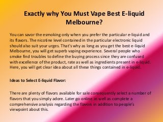 Exactly why You Must Vape Best E-liquid
Melbourne?
You can savor the esmoking only when you prefer the particular e-liquid and
its flavors. The nicotine level contained in the particular electronic liquid
should also suit your urges. That's why as long as you get the best e-liquid
Melbourne, you will get superb vaping experience. Several people who
smoke find troubles to define the buying process since they are confused
with excellence of the product, rate as well as ingredients present in e-liquid.
Here, you will get clear idea about all these things contained in e-liquid.
Ideas to Select E-liquid Flavor:
There are plenty of flavors available for sale consequently select a number of
flavors that you simply adore. Later go online as well as complete a
comprehensive analysis regarding the flavors in addition to people’s
viewpoint about this.
 