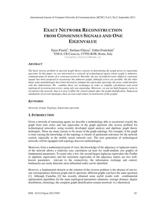 International Journal of Computer Networks & Communications (IJCNC) Vol.5, No.5, September 2013
DOI : 10.5121/ijcnc.2013.5507 83
EXACT NETWORK RECONSTRUCTION
FROM CONSENSUS SIGNALS AND ONE
EIGENVALUE
Enzo Fioriti1
, Stefano Chiesa1
, Fabio Fratichini1
1
ENEA, CR Casaccia, UTTEI-ROB, Roma, Italy
vincenzo.fioriti@enea.it
ABSTRACT
The basic inverse problem in spectral graph theory consists in determining the graph given its eigenvalue
spectrum. In this paper, we are interested in a network of technological agents whose graph is unknown,
communicating by means of a consensus protocol. Recently, the use of artificial noise added to consensus
signals has been proposed to reconstruct the unknown graph, although errors are possible. On the other
hand, some methodologies have been devised to estimate the eigenvalue spectrum, but noise could interfere
with the elaborations. We combine these two techniques in order to simplify calculations and avoid
topological reconstruction errors, using only one eigenvalue. Moreover, we use an high frequency noise to
reconstruct the network, thus it is easy to filter the control signals after the graph identification. Numerical
simulations of several topologies show an exact and robust reconstruction of the graphs.
KEYWORDS
Networks, Graph, Topology, Eigenvalue spectrum
1. INTRODUCTION
Given a network of interacting agents we describe a methodology able to reconstruct exactly the
graph from time series and one eigenvalue of the graph spectrum (the inverse problem for
technological networks), using recently developed signal analysis and algebraic graph theory
techniques. There are many reasons to be aware of the graph topology. For example, if the graph
is time-varying the knowledge of the topology is clearly of paramount relevance for the network
control, especially in the mobile sensor network case. The next generation of technological
networks will be equipped with topology discover methodologies.
Moreover, from a mathematical point of view, the knowledge of the adjacency or laplacian matrix
of the network allows a relatively easy calculation (at least for small-medium size graphs) of
fundamental parameters. To name only a few: the second largest laplacian eigenvalue (the Fiedler
or algebraic eigenvalue) and the maximum eigenvalue of the adjacency matrix are two well-
known parameters relevant to the connectivity, the information exchange and control.
bottlenecks are easily detected; most influential nodes can be identified.
However, a fundamental obstacle to the solution of this inverse problem is the absence of one-to-
one correspondence between graph and its spectrum: different graphs can have the same spectrum
[1]. Although Camellas [2] has recently obtained some useful results with combinatorial
optimization algorithms for the main topological parameters (diameter, average distance, degree
distribution, clustering), the complete graph identification remain unsolved. As a theoretical
 