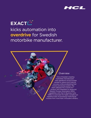 kicks automation into
overdrive for Swedish
motorbike manufacturer.
Overview
One of Sweden’s leading
motorbike manufacturers
with operations across Europe
wanted to reduce and improve
accuracy while accelerating their
invoice processing system. The
client selected HCL’s EXACTO™
product and integrated its advanced
Robotic Process Automation (RPA)
capabilities with their E-Business Suite
(EBS) to automate the highly complex but
repetitive task of processing multi-lingual
invoices from more than a thousand vendors.
 