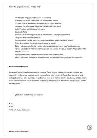 Proyectos Organizacionales – “Radio Dino”




         Prácticas del lenguaje: Redacciones periodísticas
         Matemática: Calcular los horarios y el tiempo de las noticias.
         Sociales: Buscar la manera que comunicarnos con las personas
         Naturales: Dar información útil para el cuidado de la naturaleza.
         Inglés: Traducir las noticias del extranjero
         Educación física: ---------
         Biología: Dar mensajes para cuidar el planeta tierra y los espacios naturales.
         Geografía: Noticias meteorológicas.
         Historia: Buscar hechos históricos cercanos a la fecha para comentar en la radio.
         Física: Propiedades del sonido. Como mejorar el sonido.
         Salud y adolescencia: Buscar noticias o temas que sean de interés para los adolescentes.
         Política y ciudadanía: Realizar informes sobrela importancia del voto, y los derechos que tenemos.
         Filosofía: -------------
         Trabajo y ciudadanía: Consejos para concientizar a los estudiantes.
         Nticx: Elaborar los informes en la computadora, buscar información y noticias. Buscar música .




Evaluación del Proyecto


Para medir el avance y el impacto que va a generar Radio Dino en los alumnos, vamos a realizar una
evaluación mediante una encuesta que le vamos a hacer a los oyentes de Radio Dino. La misma será
entregada en mano a los alumnos y devuelta en un periodo de 15 min. Con los resultados, vamos a mejorar
la radio basándonos en lo que quieren las personas que nos escuchan diariamente. La encuesta a realizar
es la siguiente:




    -    ¿Escuchas Radio Dino todos los días?




  Si.
  No.
  No con mucha frecuencia.




Kermen, Lautaro – Davola, Kevin 12
 
