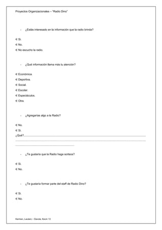 Proyectos Organizacionales – “Radio Dino”




      -      ¿Estás interesado en la información que la radio brinda?


   Si.
   No.
   No escucho la radio.




      -      ¿Qué información llama más tu atención?


   Económica.
   Deportiva.
   Social.
   Escolar.
   Espectáculos.
   Otra.




      -      ¿Agregarías algo a la Radio?


   No.
   Si.
¿Qué?..................................................................................................................................................................
.............................................................................................................................................................................
..............................................................................


      -      ¿Te gustaría que la Radio haga sorteos?


   Si.
   No.




      -      ¿Te gustaría formar parte del staff de Radio Dino?


   Si.
   No.




Kermen, Lautaro – Davola, Kevin 13
 