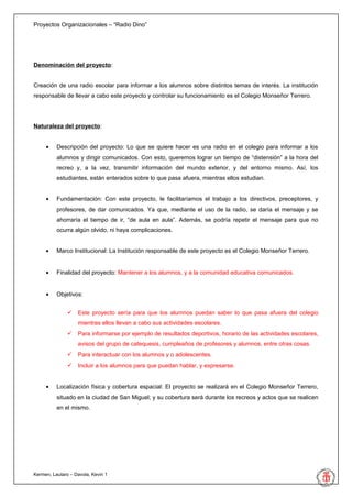 Proyectos Organizacionales – “Radio Dino”




Denominación del proyecto:


Creación de una radio escolar para informar a los alumnos sobre distintos temas de interés. La institución
responsable de llevar a cabo este proyecto y controlar su funcionamiento es el Colegio Monseñor Terrero.




Naturaleza del proyecto:


     •    Descripción del proyecto: Lo que se quiere hacer es una radio en el colegio para informar a los
          alumnos y dirigir comunicados. Con esto, queremos lograr un tiempo de “distensión” a la hora del
          recreo y, a la vez, transmitir información del mundo exterior, y del entorno mismo. Así, los
          estudiantes, están enterados sobre lo que pasa afuera, mientras ellos estudian.


     •    Fundamentación: Con este proyecto, le facilitaríamos el trabajo a los directivos, preceptores, y
          profesores, de dar comunicados. Ya que, mediante el uso de la radio, se daría el mensaje y se
          ahorraría el tiempo de ir, “de aula en aula”. Además, se podría repetir el mensaje para que no
          ocurra algún olvido, ni haya complicaciones.


     •    Marco Institucional: La Institución responsable de este proyecto es el Colegio Monseñor Terrero.


     •    Finalidad del proyecto: Mantener a los alumnos, y a la comunidad educativa comunicados.


     •    Objetivos:


                Este proyecto sería para que los alumnos puedan saber lo que pasa afuera del colegio
                   mientras ellos llevan a cabo sus actividades escolares.
                Para informarse por ejemplo de resultados deportivos, horario de las actividades escolares,
                   avisos del grupo de catequesis, cumpleaños de profesores y alumnos, entre otras cosas.
                Para interactuar con los alumnos y o adolescentes.
                Incluir a los alumnos para que puedan hablar, y expresarse.


     •    Localización física y cobertura espacial: El proyecto se realizará en el Colegio Monseñor Terrero,
          situado en la ciudad de San Miguel; y su cobertura será durante los recreos y actos que se realicen
          en el mismo.




Kermen, Lautaro – Davola, Kevin 1
 