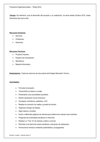 Proyectos Organizacionales – “Radio Dino”



Tiempo: Se estimaría, que el desarrollo del proyecto y su realización, se daría desde Octubre 2012, hasta
Diciembre del mismo año.




Recursos Humanos:
    •    Alumnos.
    •    Profesores.
    •    Directivos.




Recursos Técnicos:
    •    Proyecto Impreso.
    •    Equipos de computación.
    •    Micrófonos.
    •    Material Informativo.




Destinatarios: Todos los alumnos de secundaria del Colegio Monseñor Terrero.




Actividades:


         •    Formular el proyecto.
         •    Transcribirlo en blanco y prolijo.
         •    Presentarlo a las autoridades escolares.
         •    Recibir aprobación de los directivos.
         •    Conseguir micrófonos, parlantes, y PC.
         •    Realizar la conexión de cables y prueba de sonido.
         •    Organizar el lugar de trabajo.
         •    Ojear diarios y revistas.
         •    Entrar a diferentes páginas de internet para obtener las noticias mas recientes.
         •    Preguntar las actividades escolares en dirección.
         •    Realizar un “Top 10” de noticias y darlo a conocer.
         •    Recordar a los alumnos avisos escolares y del grupo de catequesis.
         •    Promocionar al kiosco mediante publicidades y propagandas.



Kermen, Lautaro – Davola, Kevin 2
 