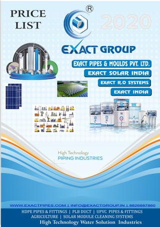 High Technology Water Solution Industries
PRICE
LIST
EXACT PIPES & MOULDS PVT. LTD.
GROUP
EXACT INDIA
EXACT SOLAR INDIA
R
EXACT R.O SYSTEMS
WWW.EXACTPIPES.COM | INFO@EXACTGROUP.IN | 8826887860
 