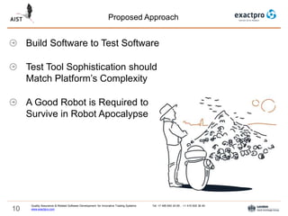 10
Proposed Approach
Quality Assurance & Related Software Development for Innovative Trading Systems Tel: +7 495 640 24 60 , +1 415 830 38 49
www.exactpro.com
Build Software to Test Software
Test Tool Sophistication should
Match Platform’s Complexity
A Good Robot is Required to
Survive in Robot Apocalypse
 