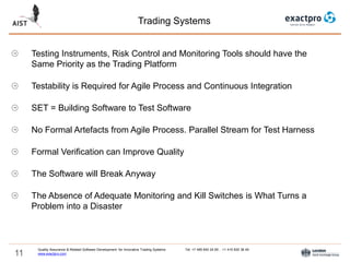 11
Trading Systems
Quality Assurance & Related Software Development for Innovative Trading Systems Tel: +7 495 640 24 60 , +1 415 830 38 49
www.exactpro.com
Testing Instruments, Risk Control and Monitoring Tools should have the
Same Priority as the Trading Platform
Testability is Required for Agile Process and Continuous Integration
SET = Building Software to Test Software
No Formal Artefacts from Agile Process. Parallel Stream for Test Harness
Formal Verification can Improve Quality
The Software will Break Anyway
The Absence of Adequate Monitoring and Kill Switches is What Turns a
Problem into a Disaster
 