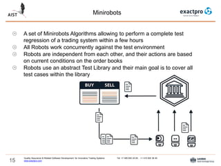 15
Minirobots
Quality Assurance & Related Software Development for Innovative Trading Systems Tel: +7 495 640 24 60 , +1 415 830 38 49
www.exactpro.com
A set of Minirobots Algorithms allowing to perform a complete test
regression of a trading system within a few hours
All Robots work concurrently against the test environment
Robots are independent from each other, and their actions are based
on current conditions on the order books
Robots use an abstract Test Library and their main goal is to cover all
test cases within the library
 