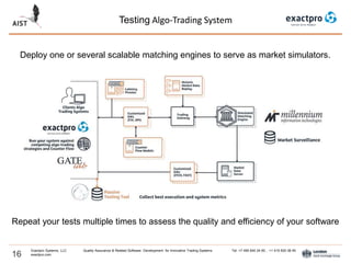 Testing Algo-Trading System
16
Exactpro Systems, LLC Quality Assurance & Related Software Development for Innovative Trading Systems Tel: +7 495 640 24 60 , +1 415 830 38 49
exactpro.com
Deploy one or several scalable matching engines to serve as market simulators.
Repeat your tests multiple times to assess the quality and efficiency of your software
 