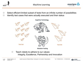 Machine Learning
17
Exactpro Systems, LLC Quality Assurance & Related Software Development for Innovative Trading Systems Tel: +7 495 640 24 60 , +1 415 830 38 49
exactpro.com
Select efficient limited subset of tests from an infinite number of possibilities
Identify test cases that were actually executed and their status
Teach robots to adhere to our values:
Integrity, Excellence, Partnership and Innovation
 