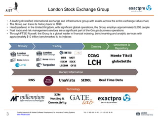 3
London Stock Exchange Group
Quality Assurance & Related Software Development for Innovative Trading Systems Tel: +7 495 640 24 60 , +1 415 830 38 49
www.exactpro.com
• A leading diversified international exchange and infrastructure group with assets across the entire exchange value chain
• The Group can trace its history back to 1698
• Headquartered in the United Kingdom, with significant global operations, the Group employs approximately 5,500 people
• Post trade and risk management services are a significant part of the Group’s business operations
• Through FTSE Russell, the Group is a global leader in financial indexing, benchmarking and analytic services with
approximately $10 trillion benchmarked to its indexes
 